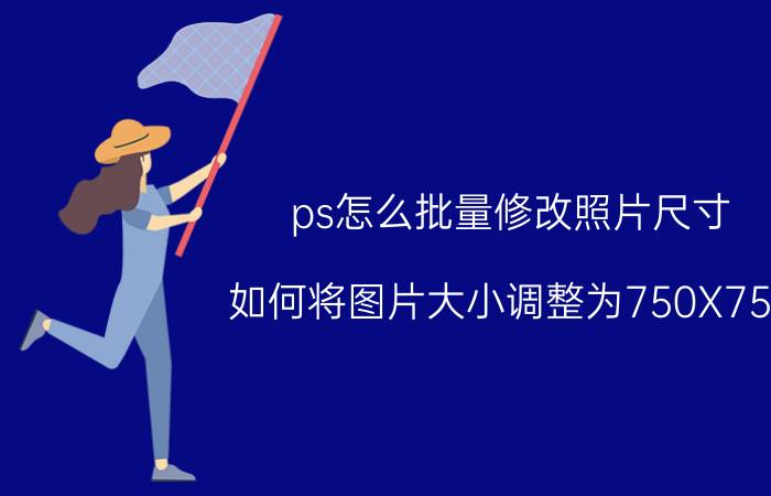 ps怎么批量修改照片尺寸 如何将图片大小调整为750X750？